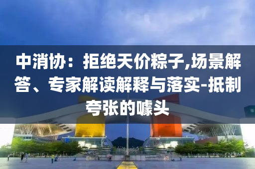 中消協(xié)：拒絕天價(jià)粽子,場景解答、專家解讀解釋與落實(shí)-抵制夸張的噱頭