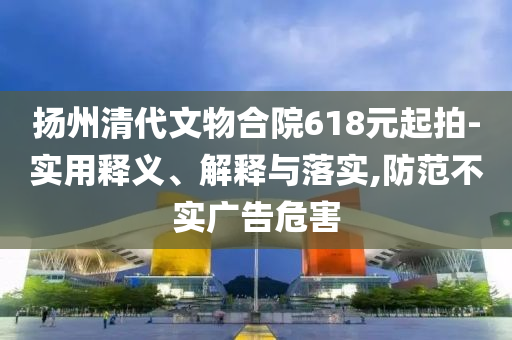 揚(yáng)州清代文物合院618元起拍-實(shí)用釋義、解釋與落實(shí),防范不實(shí)廣告危害
