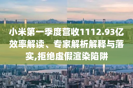 小米第一季度營收1112.93億效率解讀、專家解析解釋與落實,拒絕虛假渲染陷阱