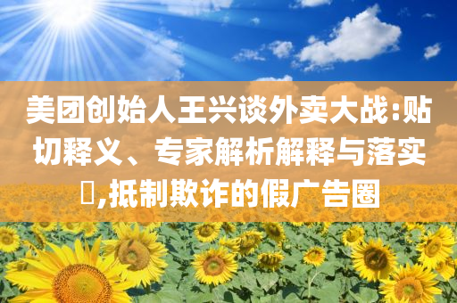 美團創(chuàng)始人王興談外賣大戰(zhàn):貼切釋義、專家解析解釋與落實?,抵制欺詐的假廣告圈