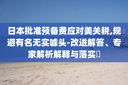 日本批準預備費應對美關稅,規(guī)避有名無實噱頭-改進解答、專家解析解釋與落實?