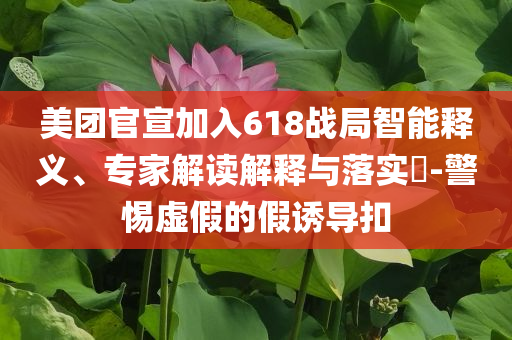 美團官宣加入618戰(zhàn)局智能釋義、專家解讀解釋與落實?-警惕虛假的假誘導扣