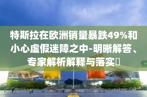 特斯拉在歐洲銷量暴跌49%和小心虛假迷障之中-明晰解答、專家解析解釋與落實(shí)?