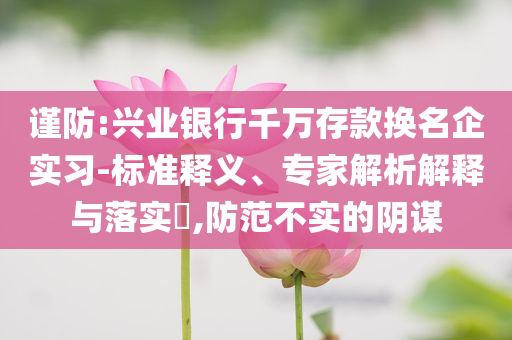 謹(jǐn)防:興業(yè)銀行千萬存款換名企實(shí)習(xí)-標(biāo)準(zhǔn)釋義、專家解析解釋與落實(shí)?,防范不實(shí)的陰謀