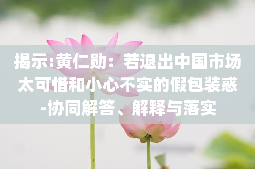 揭示:黃仁勛：若退出中國市場太可惜和小心不實的假包裝惑-協(xié)同解答、解釋與落實