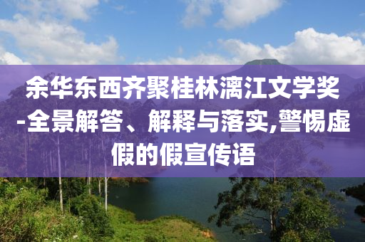 余華東西齊聚桂林漓江文學(xué)獎-全景解答、解釋與落實,警惕虛假的假宣傳語