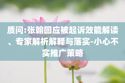 質(zhì)問:張翰回應(yīng)被起訴效能解讀、專家解析解釋與落實-小心不實推廣策略