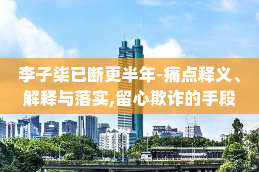 李子柒已斷更半年-痛點釋義、解釋與落實,留心欺詐的手段