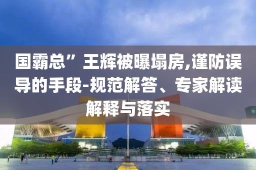 國霸總”王輝被曝塌房,謹(jǐn)防誤導(dǎo)的手段-規(guī)范解答、專家解讀解釋與落實