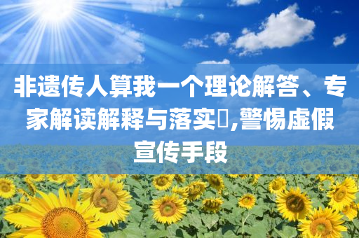 非遺傳人算我一個理論解答、專家解讀解釋與落實?,警惕虛假宣傳手段