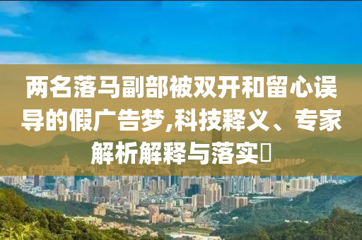 兩名落馬副部被雙開和留心誤導的假廣告夢,科技釋義、專家解析解釋與落實?