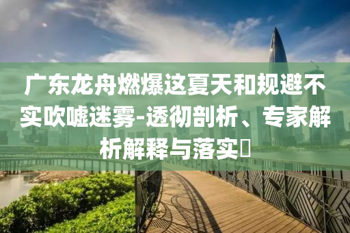 廣東龍舟燃爆這夏天和規(guī)避不實(shí)吹噓迷霧-透徹剖析、專家解析解釋與落實(shí)?