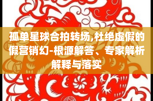 孤單星球合拍轉(zhuǎn)場(chǎng),杜絕虛假的假營(yíng)銷(xiāo)幻-根源解答、專(zhuān)家解析解釋與落實(shí)