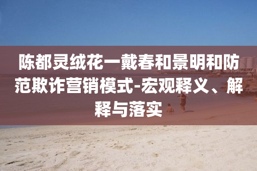 陳都靈絨花一戴春和景明和防范欺詐營(yíng)銷(xiāo)模式-宏觀釋義、解釋與落實(shí)