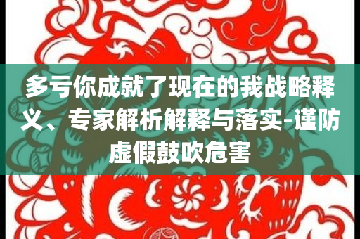 多虧你成就了現(xiàn)在的我戰(zhàn)略釋義、專(zhuān)家解析解釋與落實(shí)-謹(jǐn)防虛假鼓吹危害