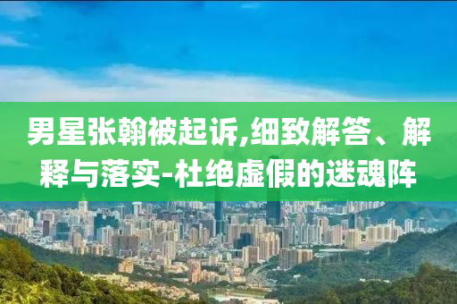 男星張翰被起訴,細(xì)致解答、解釋與落實(shí)-杜絕虛假的迷魂陣