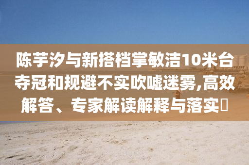 陳芋汐與新搭檔掌敏潔10米臺奪冠和規(guī)避不實(shí)吹噓迷霧,高效解答、專家解讀解釋與落實(shí)?
