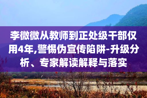 李微微從教師到正處級干部僅用4年,警惕偽宣傳陷阱-升級分析、專家解讀解釋與落實