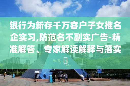 銀行為新存千萬客戶子女推名企實習,防范名不副實廣告-精準解答、專家解讀解釋與落實?