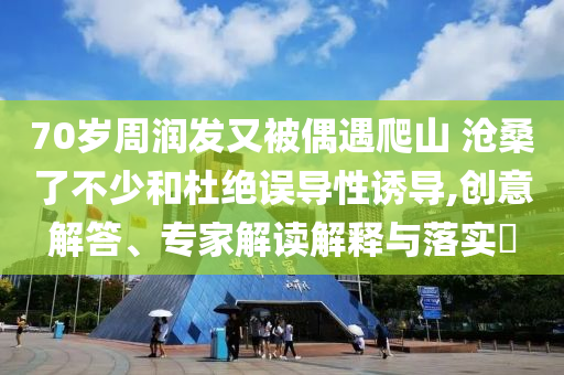 70歲周潤發(fā)又被偶遇爬山 滄桑了不少和杜絕誤導性誘導,創(chuàng)意解答、專家解讀解釋與落實?