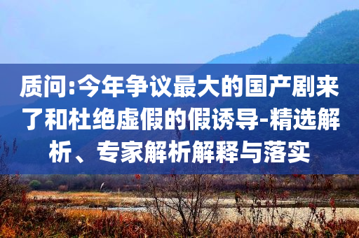 質(zhì)問(wèn):今年?duì)幾h最大的國(guó)產(chǎn)劇來(lái)了和杜絕虛假的假誘導(dǎo)-精選解析、專(zhuān)家解析解釋與落實(shí)