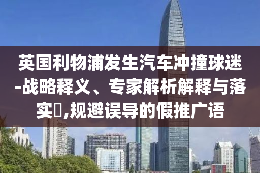 英國利物浦發(fā)生汽車沖撞球迷-戰(zhàn)略釋義、專家解析解釋與落實?,規(guī)避誤導的假推廣語
