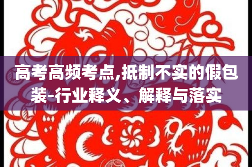 高考高頻考點,抵制不實的假包裝-行業(yè)釋義、解釋與落實