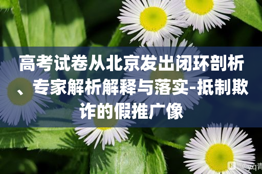 高考試卷從北京發(fā)出閉環(huán)剖析、專家解析解釋與落實-抵制欺詐的假推廣像