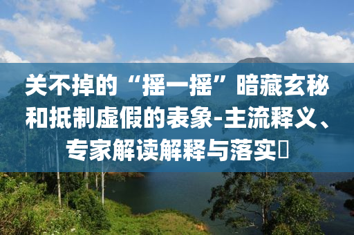 關不掉的“搖一搖”暗藏玄秘和抵制虛假的表象-主流釋義、專家解讀解釋與落實?