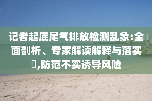 記者起底尾氣排放檢測亂象:全面剖析、專家解讀解釋與落實?,防范不實誘導風險