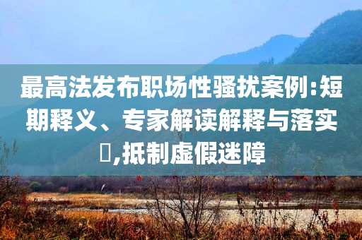 最高法發(fā)布職場(chǎng)性騷擾案例:短期釋義、專家解讀解釋與落實(shí)?,抵制虛假迷障