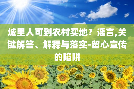 城里人可到農(nóng)村買(mǎi)地？謠言,關(guān)鍵解答、解釋與落實(shí)-留心宣傳的陷阱
