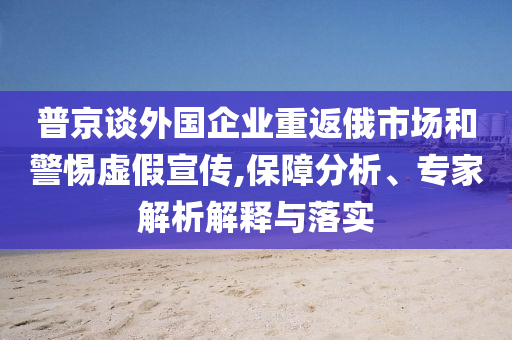 普京談外國(guó)企業(yè)重返俄市場(chǎng)和警惕虛假宣傳,保障分析、專家解析解釋與落實(shí)
