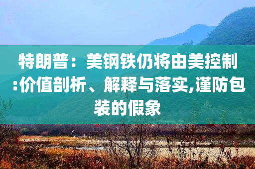 特朗普：美鋼鐵仍將由美控制:價(jià)值剖析、解釋與落實(shí),謹(jǐn)防包裝的假象