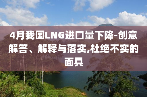 4月我國(guó)LNG進(jìn)口量下降-創(chuàng)意解答、解釋與落實(shí),杜絕不實(shí)的面具