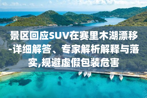 景區(qū)回應SUV在賽里木湖漂移-詳細解答、專家解析解釋與落實,規(guī)避虛假包裝危害