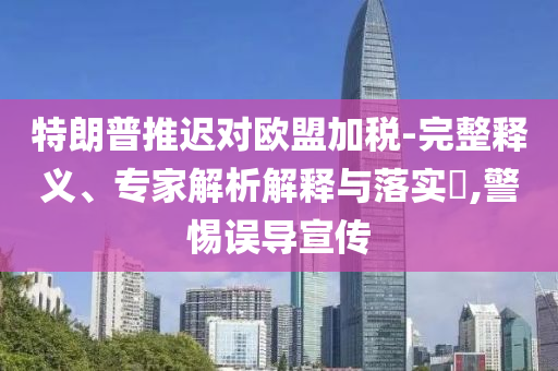 特朗普推遲對(duì)歐盟加稅-完整釋義、專家解析解釋與落實(shí)?,警惕誤導(dǎo)宣傳
