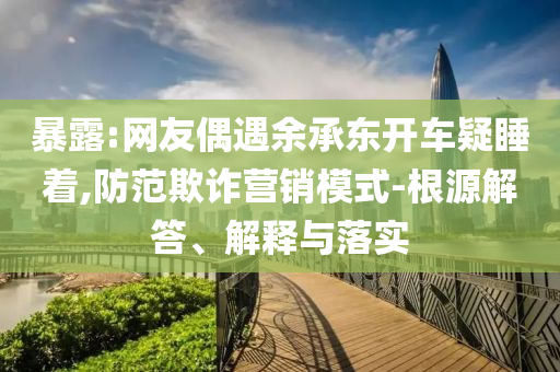 暴露:網(wǎng)友偶遇余承東開車疑睡著,防范欺詐營(yíng)銷模式-根源解答、解釋與落實(shí)