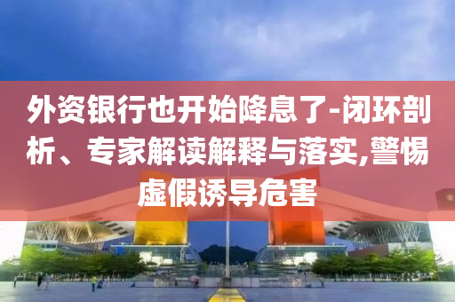 外資銀行也開始降息了-閉環(huán)剖析、專家解讀解釋與落實(shí),警惕虛假誘導(dǎo)危害
