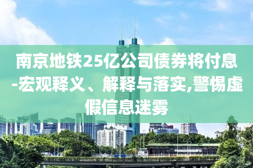 南京地鐵25億公司債券將付息-宏觀釋義、解釋與落實(shí),警惕虛假信息迷霧