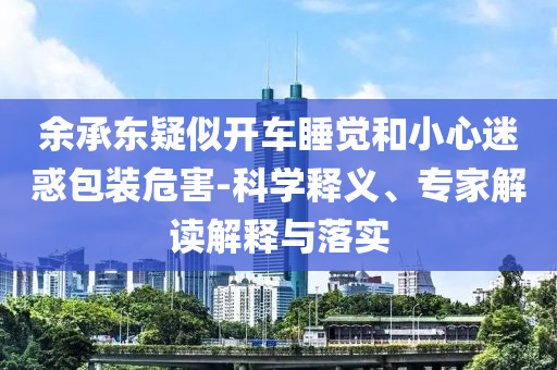 余承東疑似開車睡覺和小心迷惑包裝危害-科學(xué)釋義、專家解讀解釋與落實(shí)