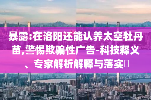 暴露:在洛陽還能認養(yǎng)太空牡丹苗,警惕欺騙性廣告-科技釋義、專家解析解釋與落實?