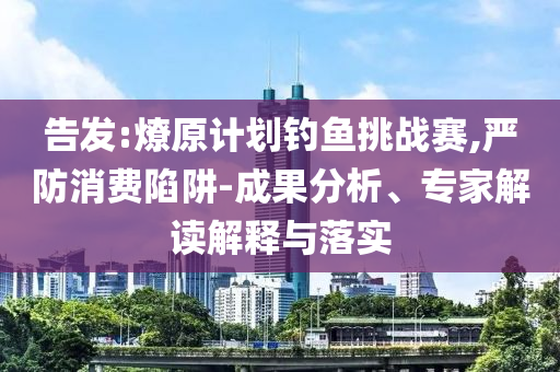 告發(fā):燎原計(jì)劃釣魚(yú)挑戰(zhàn)賽,嚴(yán)防消費(fèi)陷阱-成果分析、專(zhuān)家解讀解釋與落實(shí)