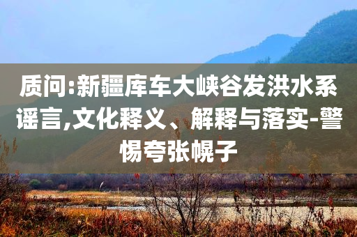 質(zhì)問(wèn):新疆庫(kù)車(chē)大峽谷發(fā)洪水系謠言,文化釋義、解釋與落實(shí)-警惕夸張幌子