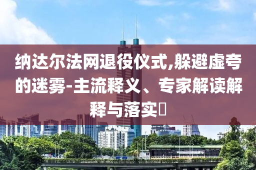 納達(dá)爾法網(wǎng)退役儀式,躲避虛夸的迷霧-主流釋義、專(zhuān)家解讀解釋與落實(shí)?