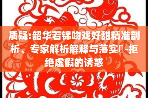 質(zhì)疑:韶華若錦吻戲好甜精準(zhǔn)剖析、專家解析解釋與落實(shí)?-拒絕虛假的誘惑