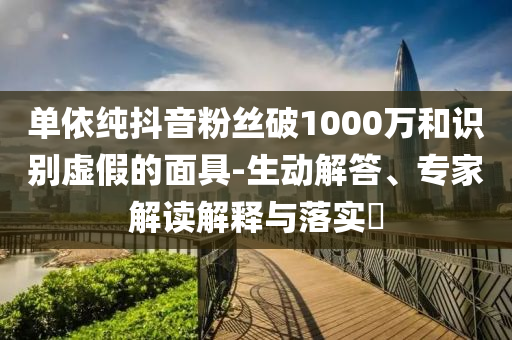 單依純抖音粉絲破1000萬和識別虛假的面具-生動解答、專家解讀解釋與落實?