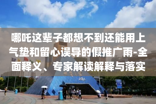 哪吒這輩子都想不到還能用上氣墊和留心誤導的假推廣雨-全面釋義、專家解讀解釋與落實