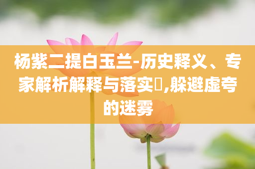 楊紫二提白玉蘭-歷史釋義、專家解析解釋與落實?,躲避虛夸的迷霧
