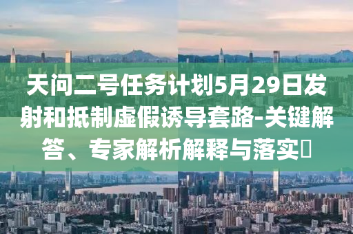 天問二號任務(wù)計劃5月29日發(fā)射和抵制虛假誘導(dǎo)套路-關(guān)鍵解答、專家解析解釋與落實?